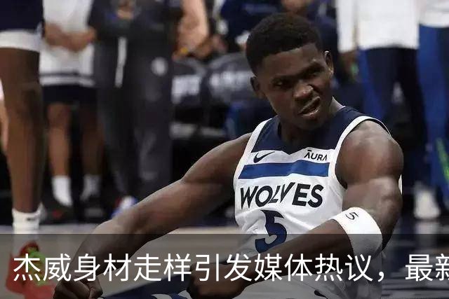 杰威身材走样引发媒体热议，最新评析小前锋排名